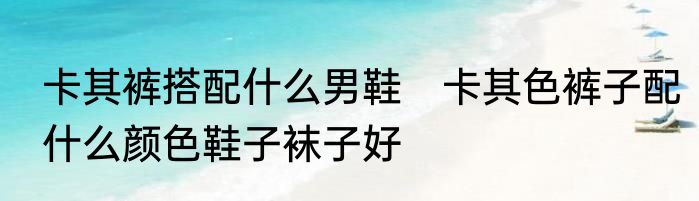 卡其裤搭配什么男鞋　卡其色裤子配什么颜色鞋子袜子好