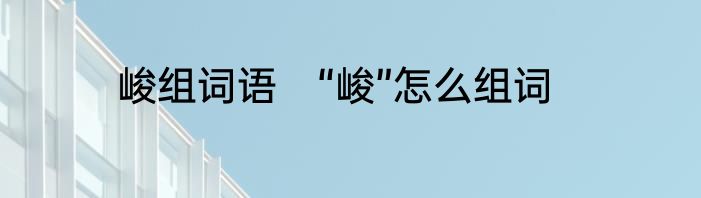 峻组词语　“峻”怎么组词
