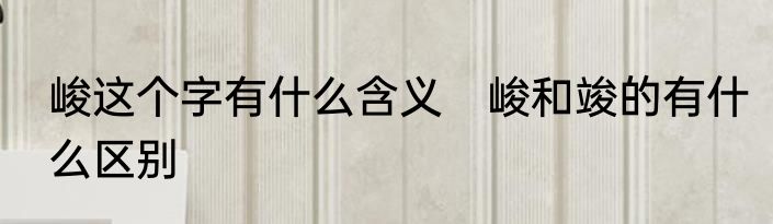 峻这个字有什么含义　峻和竣的有什么区别