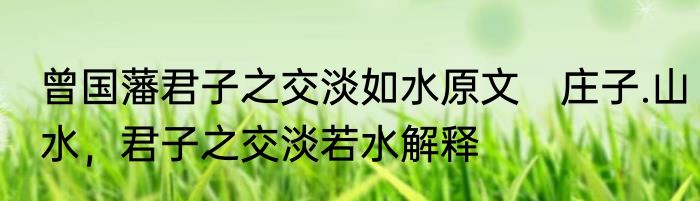 曾国藩君子之交淡如水原文　庄子.山水，君子之交淡若水解释