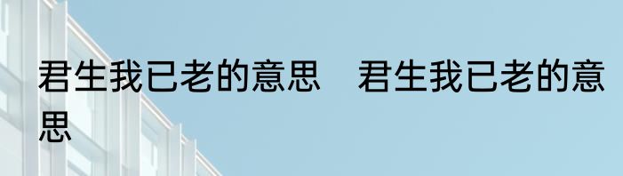 君生我已老的意思　君生我已老的意思