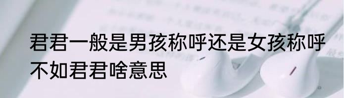 君君一般是男孩称呼还是女孩称呼　不如君君啥意思