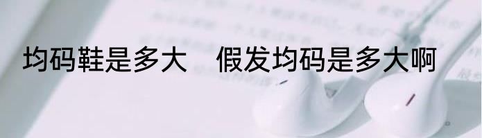 均码鞋是多大　假发均码是多大啊