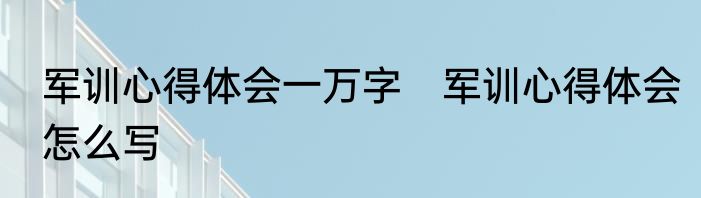 军训心得体会一万字　军训心得体会怎么写