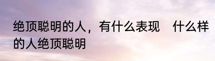 绝顶聪明的人，有什么表现　什么样的人绝顶聪明