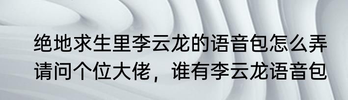 绝地求生里李云龙的语音包怎么弄　请问个位大佬，谁有李云龙语音包