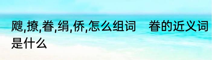 飕,撩,眷,绢,侨,怎么组词　眷的近义词是什么