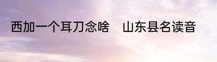 西加一个耳刀念啥　山东县名读音