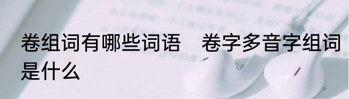 卷组词有哪些词语　卷字多音字组词是什么