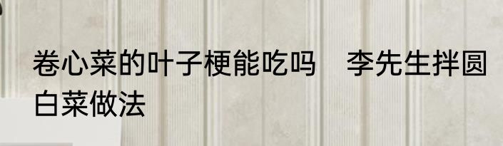 卷心菜的叶子梗能吃吗　李先生拌圆白菜做法