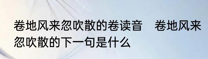 卷地风来忽吹散的卷读音　卷地风来忽吹散的下一句是什么