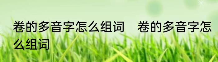 卷的多音字怎么组词　卷的多音字怎么组词