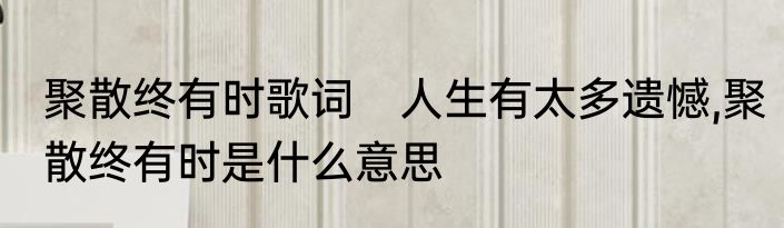聚散终有时歌词　人生有太多遗憾,聚散终有时是什么意思