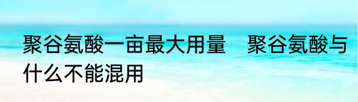 聚谷氨酸一亩最大用量　聚谷氨酸与什么不能混用