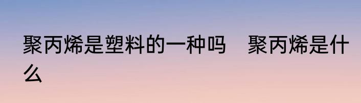 聚丙烯是塑料的一种吗　聚丙烯是什么