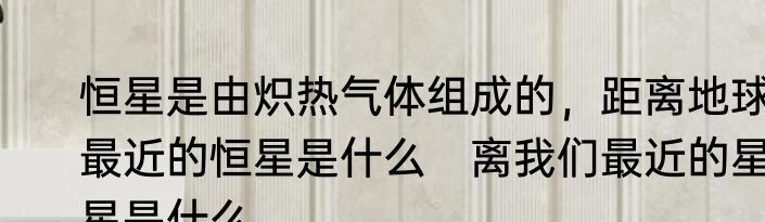 恒星是由炽热气体组成的，距离地球最近的恒星是什么　离我们最近的星星是什么