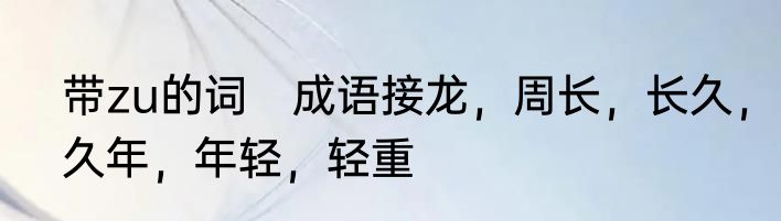 带zu的词　成语接龙，周长，长久，久年，年轻，轻重