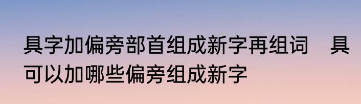具字加偏旁部首组成新字再组词　具可以加哪些偏旁组成新字