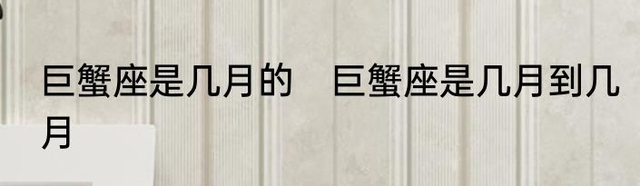 巨蟹座是几月的　巨蟹座是几月到几月
