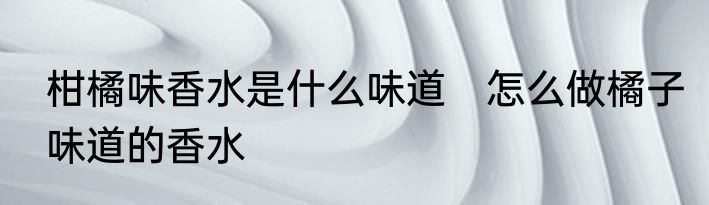 柑橘味香水是什么味道　怎么做橘子味道的香水