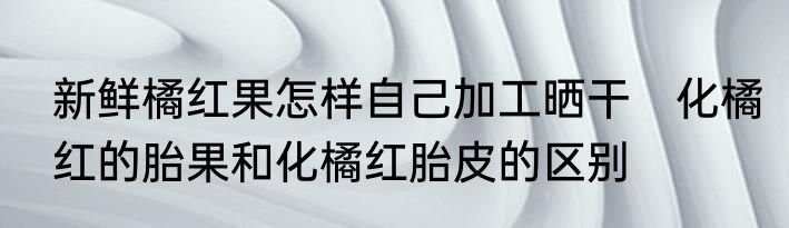 新鲜橘红果怎样自己加工晒干　化橘红的胎果和化橘红胎皮的区别