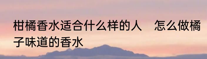 柑橘香水适合什么样的人　怎么做橘子味道的香水