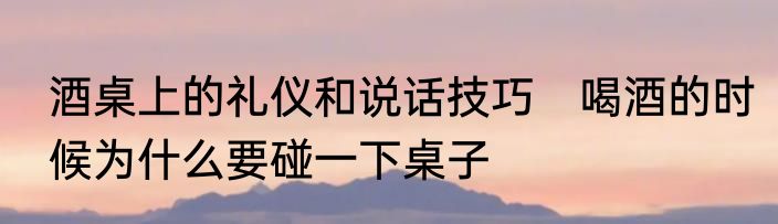 酒桌上的礼仪和说话技巧　喝酒的时候为什么要碰一下桌子
