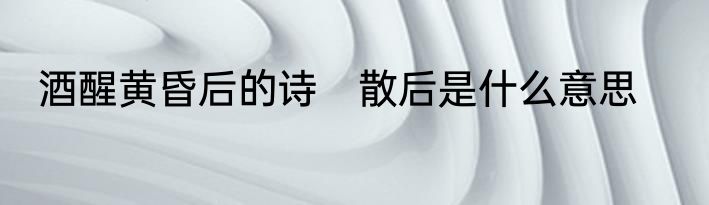 酒醒黄昏后的诗　散后是什么意思