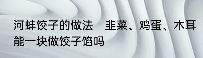 河蚌饺子的做法　韭菜、鸡蛋、木耳能一块做饺子馅吗