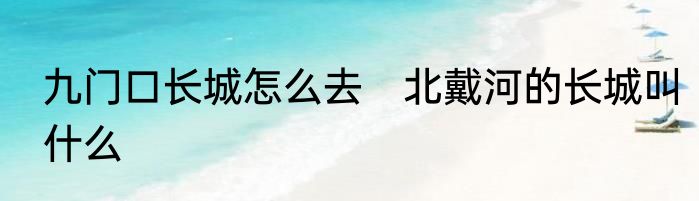 九门口长城怎么去　北戴河的长城叫什么