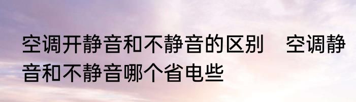 空调开静音和不静音的区别　空调静音和不静音哪个省电些