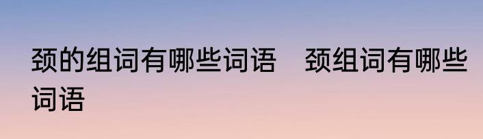 颈的组词有哪些词语　颈组词有哪些词语