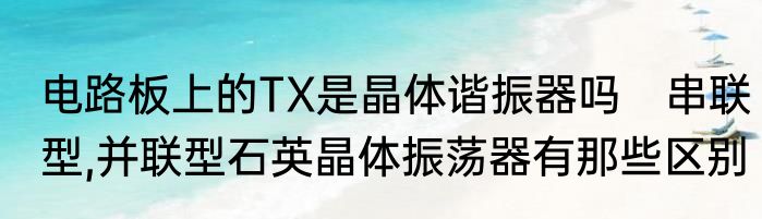 电路板上的TX是晶体谐振器吗　串联型,并联型石英晶体振荡器有那些区别