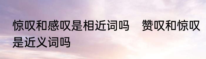 惊叹和感叹是相近词吗　赞叹和惊叹是近义词吗