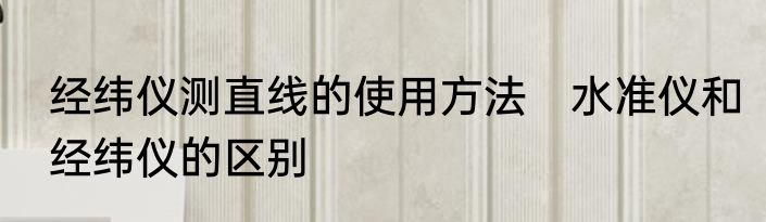 经纬仪测直线的使用方法　水准仪和经纬仪的区别