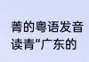 菁的粤语发音　“菁的白话是读精还是读青”广东的