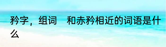 矜字，组词　和赤矜相近的词语是什么