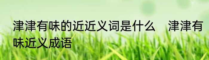 津津有味的近近义词是什么　津津有味近义成语