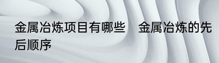 金属冶炼项目有哪些　金属冶炼的先后顺序