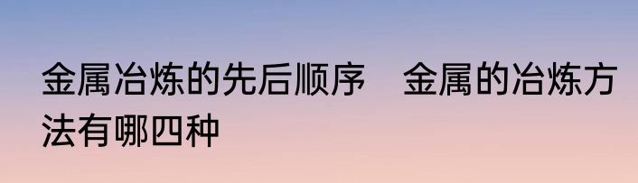 金属冶炼的先后顺序　金属的冶炼方法有哪四种