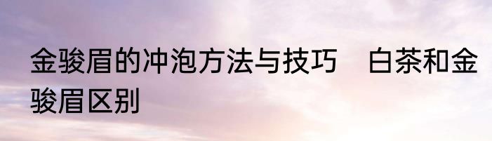 金骏眉的冲泡方法与技巧　白茶和金骏眉区别