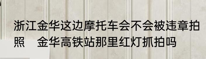 浙江金华这边摩托车会不会被违章拍照　金华高铁站那里红灯抓拍吗