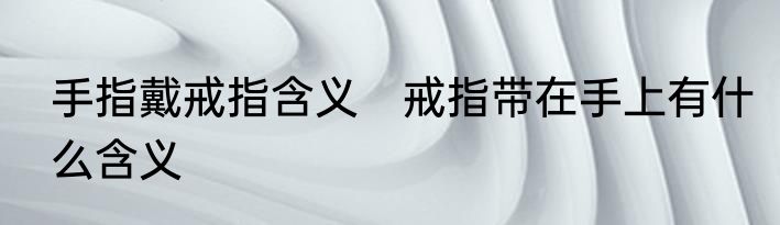 手指戴戒指含义　戒指带在手上有什么含义