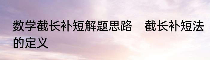 数学截长补短解题思路　截长补短法的定义