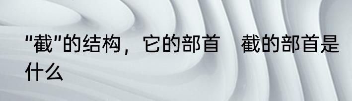 “截”的结构，它的部首　截的部首是什么