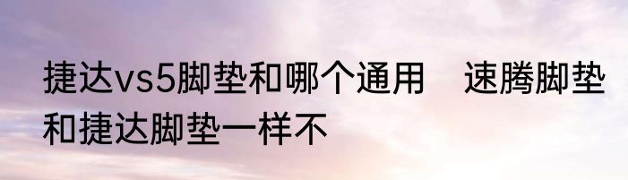 捷达vs5脚垫和哪个通用　速腾脚垫和捷达脚垫一样不