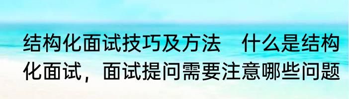 结构化面试技巧及方法　什么是结构化面试，面试提问需要注意哪些问题