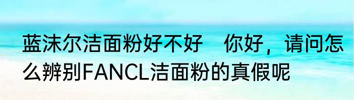 蓝沫尔洁面粉好不好　你好，请问怎么辨别FANCL洁面粉的真假呢