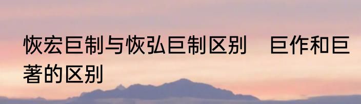 恢宏巨制与恢弘巨制区别　巨作和巨著的区别