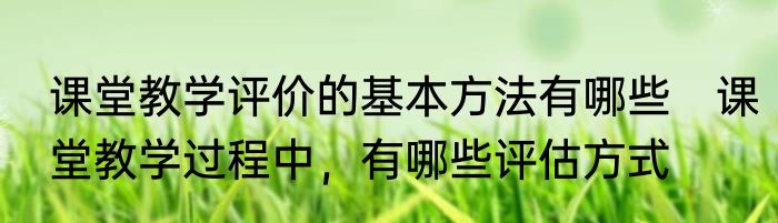 课堂教学评价的基本方法有哪些　课堂教学过程中，有哪些评估方式